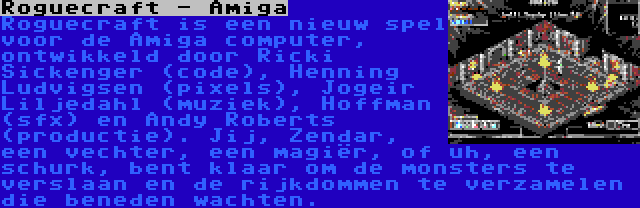 Roguecraft - Amiga | Roguecraft is een nieuw spel voor de Amiga computer, ontwikkeld door Ricki Sickenger (code), Henning Ludvigsen (pixels), Jogeir Liljedahl (muziek), Hoffman (sfx) en Andy Roberts (productie). Jij, Zendar, een vechter, een magiër, of uh, een schurk, bent klaar om de monsters te verslaan en de rijkdommen te verzamelen die beneden wachten.