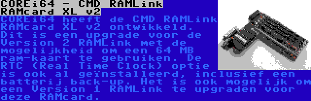 COREi64 - CMD RAMLink RAMcard XL v2 | COREi64 heeft de CMD RAMLink RAMcard XL v2 ontwikkeld. Dit is een upgrade voor de Version 2 RAMLink met de mogelijkheid om een 64 MB ram-kaart te gebruiken. De RTC (Real Time Clock) optie is ook al geïnstalleerd, inclusief een batterij back-up. Het is ook mogelijk om een Version 1 RAMLink te upgraden voor deze RAMcard.