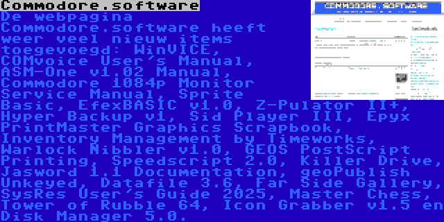 Commodore.software | De webpagina Commodore.software heeft weer veel nieuw items toegevoegd: WinVICE, COMvoice User's Manual, ASM-One v1.02 Manual, Commodore 1084p Monitor Service Manual, Sprite Basic, EfexBASIC v1.0, Z-Pulator II+, Hyper Backup v1, Sid Player III, Epyx PrintMaster Graphics Scrapbook, Inventory Management by Timeworks, Warlock Nibbler v1.0, GEOS PostScript Printing, Speedscript 2.0, Killer Drive, Jasword 1.1 Documentation, geoPublish Unkeyed, Datafile 3.6, Far Side Gallery, SysRes User's Guide 2025, Master Chess, Tower of Rubble 64, Icon Grabber v1.5 en Disk Manager 5.0.