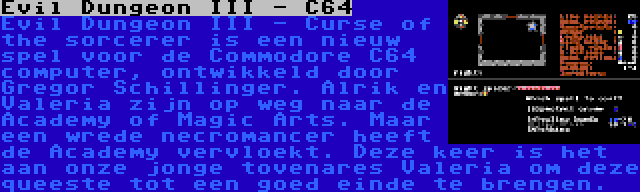 Evil Dungeon III - C64 | Evil Dungeon III - Curse of the sorcerer is een nieuw spel voor de Commodore C64 computer, ontwikkeld door Gregor Schillinger. Alrik en Valeria zijn op weg naar de Academy of Magic Arts. Maar een wrede necromancer heeft de Academy vervloekt. Deze keer is het aan onze jonge tovenares Valeria om deze queeste tot een goed einde te brengen.