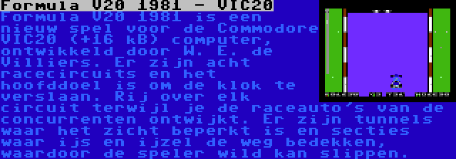 Formula V20 1981 - VIC20 | Formula V20 1981 is een nieuw spel voor de Commodore VIC20 (+16 kB) computer, ontwikkeld door W. E. de Villiers. Er zijn acht racecircuits en het hoofddoel is om de klok te verslaan. Rij over elk circuit terwijl je de raceauto's van de concurrenten ontwijkt. Er zijn tunnels waar het zicht beperkt is en secties waar ijs en ijzel de weg bedekken, waardoor de speler wild kan slippen.