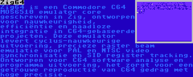 Zig64 | Zig64 is een Commodore C64 MOS6510 emulator core geschreven in Zig, ontworpen voor nauwkeurigheid, efficiëntie en naadloze integratie in C64-gebaseerde projecten. Deze emulator levert cyclus-nauwkeurige uitvoering, precieze raster beam emulatie voor PAL en NTSC video synchronisatie en SID register tracking. Ontworpen voor C64 software analyse en programma uitvoering, het zorgt voor een getrouwe reproductie van C64 gedrag met hoge precisie.