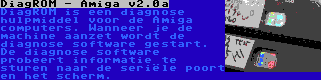 DiagROM - Amiga v2.0a | DiagROM is een diagnose hulpmiddel voor de Amiga computers. Wanneer je de machine aanzet wordt de diagnose software gestart. De diagnose software probeert informatie te sturen naar de seriële poort en het scherm.