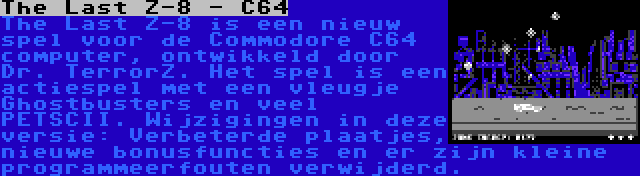 The Last Z-8 - C64 | The Last Z-8 is een nieuw spel voor de Commodore C64 computer, ontwikkeld door Dr. TerrorZ. Het spel is een actiespel met een vleugje Ghostbusters en veel PETSCII. Wijzigingen in deze versie: Verbeterde plaatjes, nieuwe bonusfuncties en er zijn kleine programmeerfouten verwijderd.