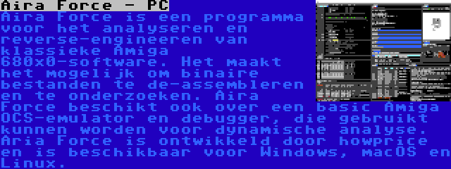 Aira Force - PC | Aira Force is een programma voor het analyseren en reverse-engineeren van klassieke Amiga 680x0-software. Het maakt het mogelijk om binaire bestanden te de-assembleren en te onderzoeken. Aira Force beschikt ook over een basic Amiga OCS-emulator en debugger, die gebruikt kunnen worden voor dynamische analyse. Aria Force is ontwikkeld door howprice en is beschikbaar voor Windows, macOS en Linux.