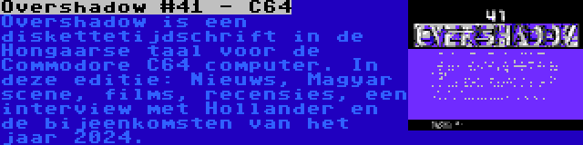 Overshadow #41 - C64 | Overshadow is een diskettetijdschrift in de Hongaarse taal voor de Commodore C64 computer. In deze editie: Nieuws, Magyar scene, films, recensies, een interview met Hollander en de bijeenkomsten van het jaar 2024.