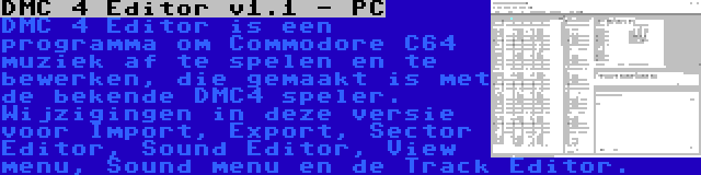 DMC 4 Editor v1.1 - PC | DMC 4 Editor is een programma om Commodore C64 muziek af te spelen en te bewerken, die gemaakt is met de bekende DMC4 speler. Wijzigingen in deze versie voor Import, Export, Sector Editor, Sound Editor, View menu, Sound menu en de Track Editor.