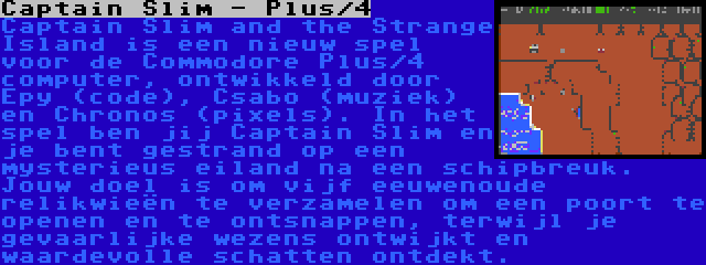 Captain Slim - Plus/4 | Captain Slim and the Strange Island is een nieuw spel voor de Commodore Plus/4 computer, ontwikkeld door Epy (code), Csabo (muziek) en Chronos (pixels). In het spel ben jij Captain Slim en je bent gestrand op een mysterieus eiland na een schipbreuk. Jouw doel is om vijf eeuwenoude relikwieën te verzamelen om een poort te openen en te ontsnappen, terwijl je gevaarlijke wezens ontwijkt en waardevolle schatten ontdekt.