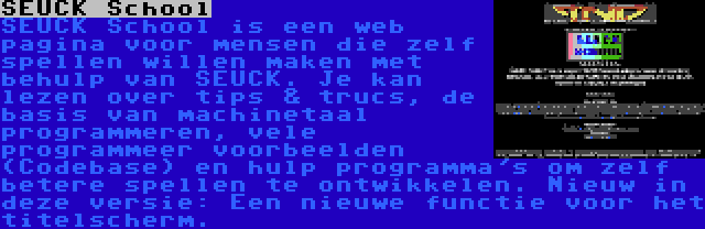 SEUCK School | SEUCK School is een web pagina voor mensen die zelf spellen willen maken met behulp van SEUCK. Je kan lezen over tips & trucs, de basis van machinetaal programmeren, vele programmeer voorbeelden (Codebase) en hulp programma's om zelf betere spellen te ontwikkelen. Nieuw in deze versie: Een nieuwe functie voor het titelscherm.