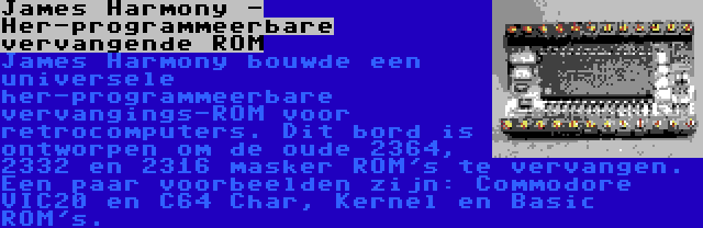 James Harmony - Her-programmeerbare vervangende ROM | James Harmony bouwde een universele her-programmeerbare vervangings-ROM voor retrocomputers. Dit bord is ontworpen om de oude 2364, 2332 en 2316 masker ROM's te vervangen. Een paar voorbeelden zijn: Commodore VIC20 en C64 Char, Kernel en Basic ROM's.