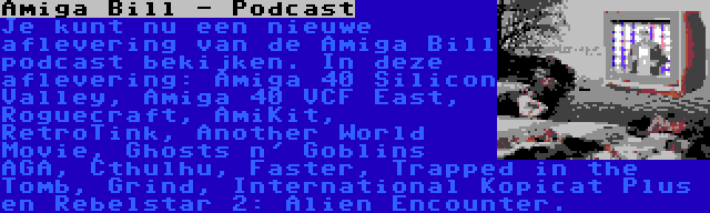 Amiga Bill - Podcast | Je kunt nu een nieuwe aflevering van de Amiga Bill podcast bekijken. In deze aflevering: Amiga 40 Silicon Valley, Amiga 40 VCF East, Roguecraft, AmiKit, RetroTink, Another World Movie, Ghosts n' Goblins AGA, Cthulhu, Faster, Trapped in the Tomb, Grind, International Kopicat Plus en Rebelstar 2: Alien Encounter.