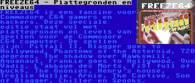 FREEZE64 - Plattegronden en niveaus | FREEZE64 is een fanzine voor Commodore C64 gamers en hackers. Deze speciale editie staat vol met plattegronden en levels van spellen voor de Commodore C64 computer. De spellen zijn: Pitfall II, Blagger goes to Hollywood, Phantoms of the Asteroid, 720 degrees, The shadow over Hawksmill, Aquanaut, Frankie goes to Hollywood, Quo Vadis, L'abbaye des Morts, Fi$T full of buck$, The Goonies, Henry's house, Trollie Wallie, Arnie, The Captive, Son of Blagger, Chiller en Spooks.