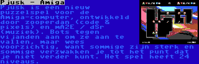 Pjusk - Amiga | Pjusk is een nieuw puzzelspel voor de Amiga-computer, ontwikkeld door zooperdan (code & pixels) en mA2E / dSr (muziek). Bots tegen vijanden aan om ze aan te vallen, maar wees voorzichtig, want sommige zijn sterk en sommige verzwakken je tot het punt dat je niet verder kunt. Het spel heeft 24 niveaus.