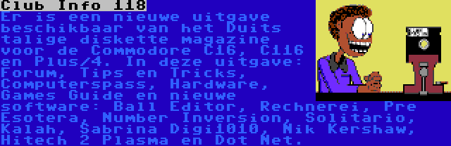 Club Info 118 | Er is een nieuwe uitgave beschikbaar van het Duits talige diskette magazine voor de Commodore C16, C116 en Plus/4. In deze uitgave: Forum, Tips en Tricks, Computerspass, Hardware, Games Guide en nieuwe software: Ball Editor, Rechnerei, Pre Esotera, Number Inversion, Solitario, Kalah, Sabrina Digi1010, Nik Kershaw, Hitech 2 Plasma en Dot Net.