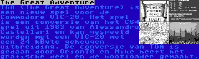 The Great Adventure | TGA (The Great Adventure) is een nieuw spel voor de Commodore VIC-20. Het spel is een conversie van het C64 spel uit 1983 van Alessandro Castellari en kan gespeeld worden met een VIC-20 met een 24 kByte geheugen uitbreiding. De conversie van TGA is gedaan door Orion70 en Mike heeft het grafische deel en de bootloader gemaakt.