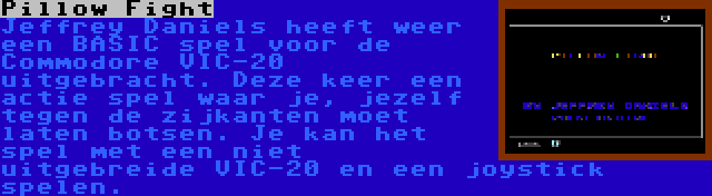 Pillow Fight | Jeffrey Daniels heeft weer een BASIC spel voor de Commodore VIC-20 uitgebracht. Deze keer een actie spel waar je, jezelf tegen de zijkanten moet laten botsen. Je kan het spel met een niet uitgebreide VIC-20 en een joystick spelen.