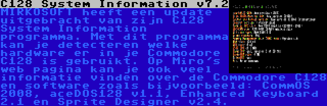 C128 System Information v7.2 | MIRKOSOFT heeft een update uitgebracht van zijn C128 System Information programma. Met dit programma kan je detecteren welke hardware er in je Commodore C128 is gebruikt. Op Miro's web pagina kan je ook veel informatie vinden over de Commodore C128 en software zoals bijvoorbeeld: CommOS 2008, aceDOS128 v1.1, Enhanced Keyboard 2.1 en Sprite Designer v2.4.