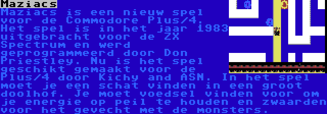 Maziacs | Maziacs is een nieuw spel voor de Commodore Plus/4. Het spel is in het jaar 1983 uitgebracht voor de ZX Spectrum en werd geprogrammeerd door Don Priestley. Nu is het spel geschikt gemaakt voor de Plus/4 door Kichy and ASN. In het spel moet je een schat vinden in een groot doolhof. Je moet voedsel vinden voor om je energie op peil te houden en zwaarden voor het gevecht met de monsters.