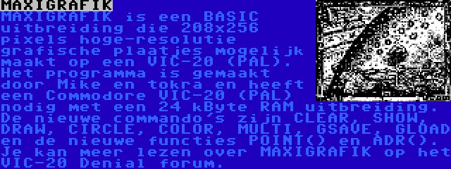 MAXIGRAFIK | MAXIGRAFIK is een BASIC uitbreiding die 208x256 pixels hoge-resolutie grafische plaatjes mogelijk maakt op een VIC-20 (PAL). Het programma is gemaakt door Mike en tokra en heeft een Commodore VIC-20 (PAL) nodig met een 24 kByte RAM uitbreiding. De nieuwe commando's zijn CLEAR, SHOW, DRAW, CIRCLE, COLOR, MULTI, GSAVE, GLOAD en de nieuwe functies POINT() en ADR(). Je kan meer lezen over MAXIGRAFIK op het VIC-20 Denial forum.