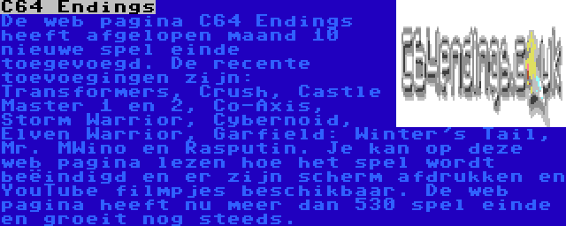 C64 Endings | De web pagina C64 Endings heeft afgelopen maand 10 nieuwe spel einde toegevoegd. De recente toevoegingen zijn: Transformers, Crush, Castle Master 1 en 2, Co-Axis, Storm Warrior, Cybernoid, Elven Warrior, Garfield: Winter's Tail, Mr. MWino en Rasputin. Je kan op deze web pagina lezen hoe het spel wordt beëindigd en er zijn scherm afdrukken en YouTube filmpjes beschikbaar. De web pagina heeft nu meer dan 530 spel einde en groeit nog steeds.