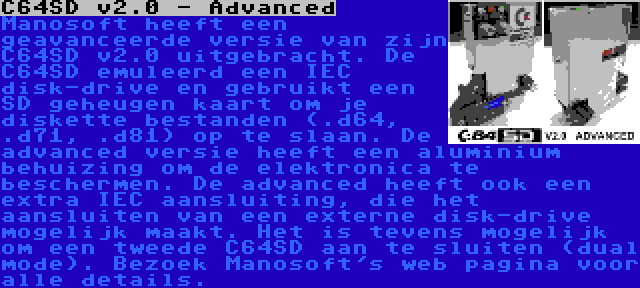 C64SD v2.0 - Advanced | Manosoft heeft een geavanceerde versie van zijn C64SD v2.0 uitgebracht. De C64SD emuleerd een IEC disk-drive en gebruikt een SD geheugen kaart om je diskette bestanden (.d64, .d71, .d81) op te slaan. De advanced versie heeft een aluminium behuizing om de elektronica te beschermen. De advanced heeft ook een extra IEC aansluiting, die het aansluiten van een externe disk-drive mogelijk maakt. Het is tevens mogelijk om een tweede C64SD aan te sluiten (dual mode). Bezoek Manosoft's web pagina voor alle details.