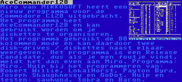 AceCommander128  | Miro van MIRKOSOFT heeft een nieuw programma voor de Commodore C128 uitgebracht. Het programma heet AceCommander128 en kan gebruikt worden om je diskettes te organiseren. Het programma gebruikt de 80 kolommen mode en kan daardoor twee disk-drives / diskettes naast elkaar weergeven. Het programma is een Release Candidate, dus als je een foutje vindt, meldt het dan even aan Miro. Programma: Miro. Hulp bij het programmeren van: Robert Willie, LokalHorst, Payton Byrd, Joseph Shaughnessy en GoDot. Hulp en testen: sauhund, tokra en Bacon.