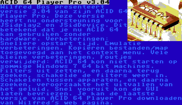 ACID 64 Player Pro v3.04 | Wilfred Bos presenteert versie 3.04 van zijn ACID 64 Player Pro. Deze versie heeft nu ondersteuning voor JSidplay2 en JSidDevice. Dit betekend dat je nu ACID 64 kan gebruiken zonder hardware. Verbeteringen: Snellere opstart tijd. Emulatie verbeteringen. Kopiëren bestanden/map toegevoegd aan het context menu. Vele kleine verbeteringen. Foutjes verwijderd: ACID 64 kon niet starten op sommige Windows 7 64 bit machines. Filters uit zetten, en daarna terug zoeken, schakelde de filters weer in. Schakelen tussen apparaten, en daarna zoeken, veroorzaakte het uitvallen van het geluid. Snel vooruit kon de GUI laten bevriezen.
Je kan de laatste versie van ACID 64 Player Pro downloaden van Wilfred's web pagina.