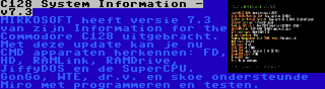 C128 System Information - v7.3 | MIRKOSOFT heeft versie 7.3 van zijn Information for the Commodore C128 uitgebracht. Met deze update kan je nu CMD apparaten herkennen: FD, HD, RAMLink, RAMDrive, JiffyDOS en de SuperCPU. GonGo, WTE, dr.v. en skoe ondersteunde Miro met programmeren en testen.