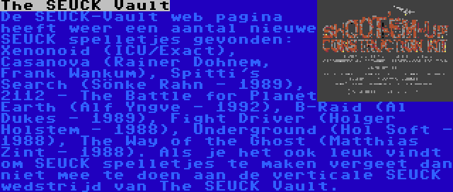 The SEUCK Vault | De SEUCK-Vault web pagina heeft weer een aantal nieuwe SEUCK spelletjes gevonden: Xenonoid (ICU/Exact), Casanova (Rainer Dohnem, Frank Wankum), Spitti's Search (Sönke Rahn - 1989), 2112 - The Battle for Planet Earth (Alf Yngve - 1992), B-Raid (Al Dukes - 1989), Fight Driver (Holger Holstem - 1988), Underground (Hol Soft - 1988), The Way of the Ghost (Matthias Zint - 1988). Als je het ook leuk vindt om SEUCK spelletjes te maken vergeet dan niet mee te doen aan de verticale SEUCK wedstrijd van The SEUCK Vault.