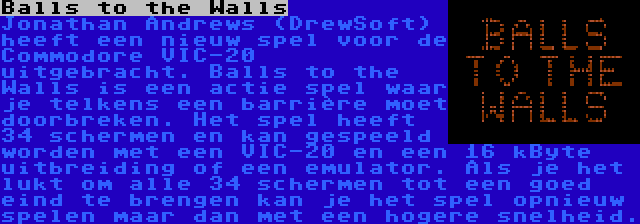 Balls to the Walls | Jonathan Andrews (DrewSoft) heeft een nieuw spel voor de Commodore VIC-20 uitgebracht. Balls to the Walls is een actie spel waar je telkens een barrière moet doorbreken. Het spel heeft 34 schermen en kan gespeeld worden met een VIC-20 en een 16 kByte uitbreiding of een emulator. Als je het lukt om alle 34 schermen tot een goed eind te brengen kan je het spel opnieuw spelen maar dan met een hogere snelheid.