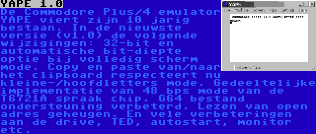 YAPE 1.0 | De Commodore Plus/4 emulator YAPE viert zijn 10 jarig bestaan. In de nieuwste versie (v1.0) de volgende wijzigingen: 32-bit en automatische bit-diepte optie bij volledig scherm mode. Copy en paste van/naar het clipboard respecteert nu kleine-/hoofdletters mode. Gedeeltelijke implementatie van 48 bps mode van de T6721A spraak chip. G64 bestand ondersteuning verbeterd. Lezen van open adres geheugen. En vele verbeteringen aan de drive, TED, autostart, monitor etc.