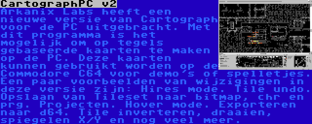 CartographPC v2 | Arkanix Labs heeft een nieuwe versie van Cartograph voor de PC uitgebracht. Met dit programma is het mogelijk om op tegels gebaseerde kaarten te maken op de PC. Deze kaarten kunnen gebruikt worden op de Commodore C64 voor demo's of spelletjes. Een paar voorbeelden van wijzigingen in deze versie zijn: Hires mode. Tile undo. Opslaan van Tileset naar bitmap, chr en prg. Projecten. Hover mode. Exporteren naar d64. Tile inverteren, draaien, spiegelen X/Y en nog veel meer.