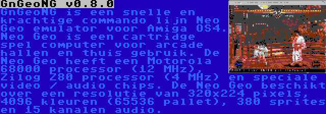 GnGeoNG v0.8.0 | GnGeoNG is een snelle en krachtige commando lijn Neo Geo emulator voor Amiga OS4. Neo Geo is een cartridge spel computer voor arcade hallen en thuis gebruik. De Neo Geo heeft een Motorola 68000 processor (12 MHz), Zilog Z80 processor (4 MHz) en speciale video / audio chips. De Neo Geo beschikt over een resolutie van 320x224 pixels, 4096 kleuren (65536 pallet), 380 sprites en 15 kanalen audio.