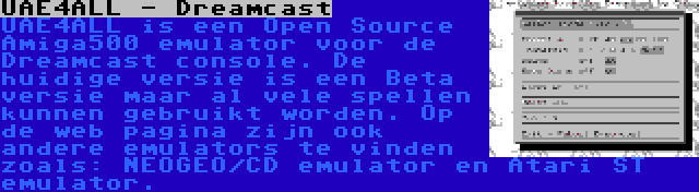 UAE4ALL - Dreamcast | UAE4ALL is een Open Source Amiga500 emulator voor de Dreamcast console. De huidige versie is een Beta versie maar al vele spellen kunnen gebruikt worden. Op de web pagina zijn ook andere emulators te vinden zoals: NEOGEO/CD emulator en Atari ST emulator.