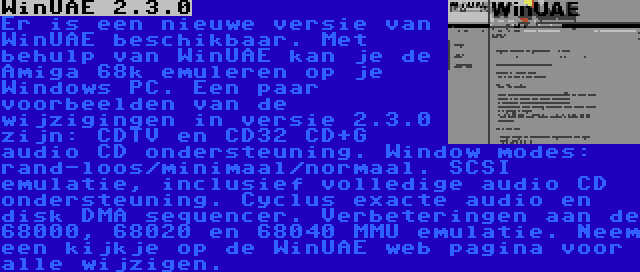 WinUAE 2.3.0 | Er is een nieuwe versie van WinUAE beschikbaar. Met behulp van WinUAE kan je de Amiga 68k emuleren op je Windows PC. Een paar voorbeelden van de wijzigingen in versie 2.3.0 zijn: CDTV en CD32 CD+G audio CD ondersteuning. Window modes: rand-loos/minimaal/normaal. SCSI emulatie, inclusief volledige audio CD ondersteuning. Cyclus exacte audio en disk DMA sequencer. Verbeteringen aan de 68000, 68020 en 68040 MMU emulatie. Neem een kijkje op de WinUAE web pagina voor alle wijzigen.