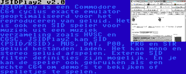 JSIDPlay2 v2.0 | JSIDPlay is een Commodore C64 cyclus exacte emulator geoptimaliseerd voor het reproduceren van geluid. Het is ook een SID speler voor muziek uit een muziek verzameling zoals HVSC en CGSC. JSIDPlay2 kan SID (PSID/RSID), MUS, DAT, P00, PRG en STR geluid bestanden laden. Het kan mono en stereo geluid afspelen. Externe SID filter definities zijn mogelijk. En je kan de speler ook gebruiken als een echte C64 om demo's te bekijken of spelletjes te spelen.