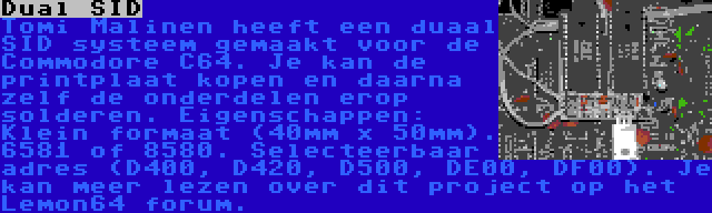 Dual SID | Tomi Malinen heeft een duaal SID systeem gemaakt voor de Commodore C64. Je kan de printplaat kopen en daarna zelf de onderdelen erop solderen. Eigenschappen: Klein formaat (40mm x 50mm). 6581 of 8580. Selecteerbaar adres (D400, D420, D500, DE00, DF00). Je kan meer lezen over dit project op het Lemon64 forum.