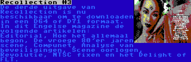 Recollection #3 | De derde uitgave van Recollection is nu beschikbaar om te downloaden in een D64 of D71 formaat. In dit Engelse magazine de volgende artikelen: Editorial, Hoe het allemaal begon, De vroege 80'er jaren scene, Compunet, Analyse van beveiligingen, Scene oorlogen, Revolutie, NTSC fixen en het Delight of FLT.