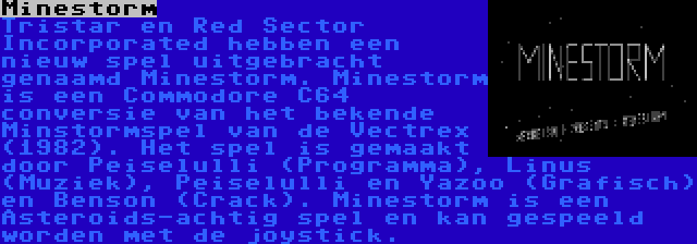 Minestorm | Tristar en Red Sector Incorporated hebben een nieuw spel uitgebracht genaamd Minestorm. Minestorm is een Commodore C64 conversie van het bekende Minstormspel van de Vectrex (1982). Het spel is gemaakt door Peiselulli (Programma), Linus (Muziek), Peiselulli en Yazoo (Grafisch) en Benson (Crack). Minestorm is een Asteroids-achtig spel en kan gespeeld worden met de joystick.