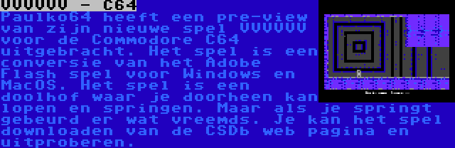 VVVVVV - C64 | Paulko64 heeft een pre-view van zijn nieuwe spel VVVVVV voor de Commodore C64 uitgebracht. Het spel is een conversie van het Adobe Flash spel voor Windows en MacOS. Het spel is een doolhof waar je doorheen kan lopen en springen. Maar als je springt gebeurd er wat vreemds. Je kan het spel downloaden van de CSDb web pagina en uitproberen.