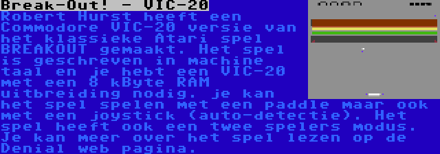 Break-Out! - VIC-20 | Robert Hurst heeft een Commodore VIC-20 versie van het klassieke Atari spel BREAKOUT gemaakt. Het spel is geschreven in machine taal en je hebt een VIC-20 met een 8 kByte RAM uitbreiding nodig. je kan het spel spelen met een paddle maar ook met een joystick (auto-detectie). Het spel heeft ook een twee spelers modus. Je kan meer over het spel lezen op de Denial web pagina.