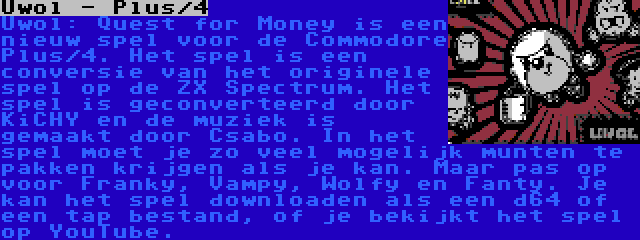 Uwol - Plus/4 | Uwol: Quest for Money is een nieuw spel voor de Commodore Plus/4. Het spel is een conversie van het originele spel op de ZX Spectrum. Het spel is geconverteerd door KiCHY en de muziek is gemaakt door Csabo. In het spel moet je zo veel mogelijk munten te pakken krijgen als je kan. Maar pas op voor Franky, Vampy, Wolfy en Fanty. Je kan het spel downloaden als een d64 of een tap bestand, of je bekijkt het spel op YouTube.