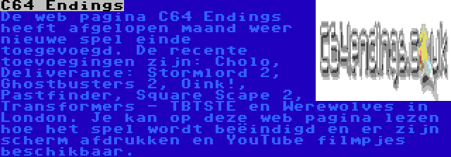 C64 Endings | De web pagina C64 Endings heeft afgelopen maand weer nieuwe spel einde toegevoegd. De recente toevoegingen zijn: Cholo, Deliverance: Stormlord 2, Ghostbusters 2, Oink!, Pastfinder, Square Scape 2, Transformers - TBTSTE en Werewolves in London. Je kan op deze web pagina lezen hoe het spel wordt beëindigd en er zijn scherm afdrukken en YouTube filmpjes beschikbaar.