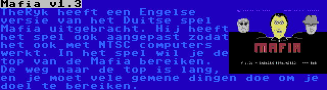 Mafia v1.3 | TheRyk heeft een Engelse versie van het Duitse spel Mafia uitgebracht. Hij heeft het spel ook aangepast zodat het ook met NTSC computers werkt. In het spel wil je de top van de Mafia bereiken. De weg naar de top is lang, en je moet vele gemene dingen doe om je doel te bereiken.