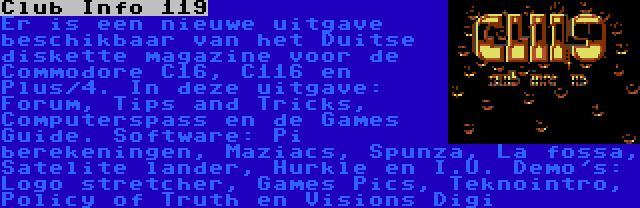 Club Info 119 | Er is een nieuwe uitgave beschikbaar van het Duitse diskette magazine voor de Commodore C16, C116 en Plus/4. In deze uitgave: Forum, Tips and Tricks, Computerspass en de Games Guide. Software: Pi berekeningen, Maziacs, Spunza, La fossa, Satelite lander, Hurkle en I.U. Demo's: Logo stretcher, Games Pics, Teknointro, Policy of Truth en Visions Digi