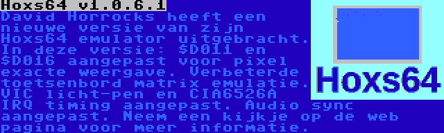 Hoxs64 v1.0.6.1 | David Horrocks heeft een nieuwe versie van zijn Hoxs64 emulator uitgebracht. In deze versie: $D011 en $D016 aangepast voor pixel exacte weergave. Verbeterde toetsenbord matrix emulatie. VIC licht-pen en CIA6526A IRQ timing aangepast. Audio sync aangepast. Neem een kijkje op de web pagina voor meer informatie.