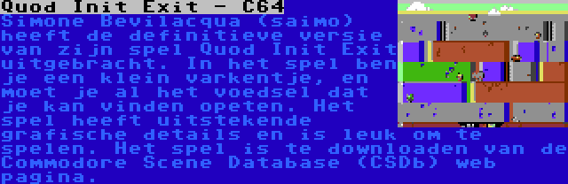 Quod Init Exit - C64 | Simone Bevilacqua (saimo) heeft de definitieve versie van zijn spel Quod Init Exit uitgebracht. In het spel ben je een klein varkentje, en moet je al het voedsel dat je kan vinden opeten. Het spel heeft uitstekende grafische details en is leuk om te spelen. Het spel is te downloaden van de Commodore Scene Database (CSDb) web pagina.