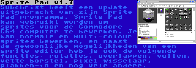 Sprite Pad v1.7 | Subchrist heeft een update uitgebracht van zijn Sprite Pad programma. Sprite Pad kan gebruikt worden om sprites voor de Commodore C64 computer te bewerken. Je kan normale en multi-colour sprites bewerken, en naast de gewoonlijke mogelijkheden van een sprite editor heb je ook de volgende functies: rotaties, overlappen, vullen, vette borstel, pixel wisselaar, plakken-in en nog vele andere.