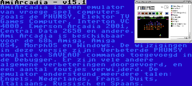 AmiArcadia - v15.1 | AmiArcadia is een emulator van vroege spel computers zoals de PHUNSY, Elektor TV Games Computer, Interton VC 4000, Emerson Arcadia 2001, Central Data 2650 en andere. Ami Arcadia is beschikbaar voor de 68k Amiga, Amiga OS4, MorphOS en Windows. De wijzigingen in deze versie zijn: Verbeterde PHUNSY emulatie. SAVEAOF commando toegevoegd in de Debugger. Er zijn vele andere algemene verbeteringen doorgevoerd, en een aantal foutjes verwijderd. De emulator ondersteund meerdere talen: Engels, Nederlands, Frans, Duits, Italiaans, Russisch en Spaans.