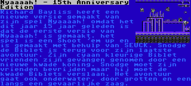 Nyaaaah! - 15th Anniversary Edition | Richard Bayliss heeft een nieuwe versie gemaakt van zijn spel Nyaaaah! omdat het dit jaar 15 jaar geleden is dat de eerste versie van Nyaaaah! is gemaakt. het spel is een Shoot 'em up en is gemaakt met behulp van SEUCK. Snodge de Biblet is terug voor zijn laatste avontuur. Zijn  cyaan kleurige Biblet vrienden zijn gevangen genomen door een nieuwe kwade koning. Snodge moet zijn vrienden bevrijden maar hij moet de kwade Biblets verslaan. Het avontuur gaat ook onderwater, door grotten en een langs een gevaarlijke zaag.